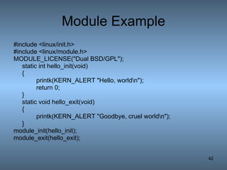 Module Example #include <linux/init.h> #include <linux/module.h> MODULE_LICENSE(&quot;Dual BSD/GPL&quot;); static int hello_init(void) { printk(KERN_ALERT &quot;Hello, world\n&quot;); return 0; } static void hello_exit(void) { printk(KERN_ALERT &quot;Goodbye, cruel world\n&quot;); } module_init(hello_init); module_exit(hello_exit); 