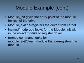 Module Example (cont) Module_init gives the entry point of the module for rest of the driver. Module_exit de-registers the driver from kernel. insmod/modprobe looks for the Module_init with in the object module to register driver. rmmod command looks for module_exit/clean_module that de-registers the module. 