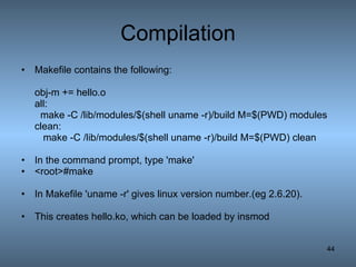 Compilation Makefile contains the following: obj-m += hello.o all: make -C /lib/modules/$(shell uname -r)/build M=$(PWD) modules clean: make -C /lib/modules/$(shell uname -r)/build M=$(PWD) clean In the command prompt, type 'make' <root>#make In Makefile 'uname -r' gives linux version number.(eg 2.6.20).  This creates hello.ko, which can be loaded by insmod  