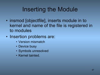 Inserting the Module insmod [objectfile], inserts module in to kernel and name of the file is registered in to modules Insertion problems are: Version mismatch Device busy Symbols unresolved Kernel tainted. 