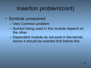 Insertion problem(cont) Symbols unresolved   Very Common problem Symbol being used in this module depend on the other. Dependent module do not exist in the kernel, hence it should be inserted first before this   