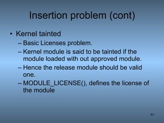 Insertion problem (cont) Kernel tainted   Basic Licenses problem. Kernel module is said to be tainted if the module loaded with out approved module. Hence the release module should be valid one. MODULE_LICENSE(), defines the license of the module   