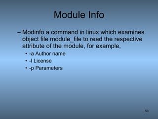 Module Info Modinfo a command in linux which examines object file module_file to read the respective attribute of the module, for example, -a Author name -l License  -p Parameters 