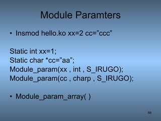 Module Paramters Insmod hello.ko xx=2 cc=”ccc” Static int xx=1; Static char *cc=”aa”; Module_param(xx , int , S_IRUGO); Module_param(cc , charp , S_IRUGO); Module_param_array( ) 