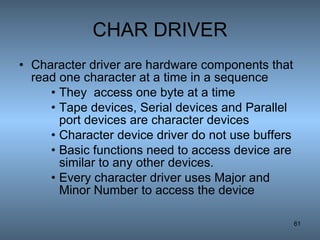 CHAR DRIVER Character driver are hardware components that read one character at a time in a sequence They  access one byte at a time Tape devices, Serial devices and Parallel port devices are character devices Character device driver do not use buffers Basic functions need to access device are similar to any other devices. Every character driver uses Major and Minor Number to access the device 