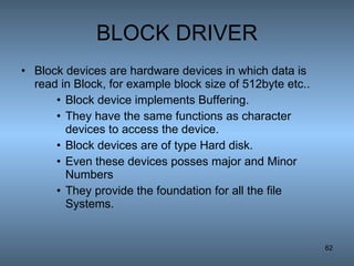BLOCK DRIVER Block devices are hardware devices in which data is read in Block, for example block size of 512byte etc.. Block device implements Buffering. They have the same functions as character devices to access the device. Block devices are of type Hard disk. Even these devices posses major and Minor Numbers They provide the foundation for all the file Systems. 