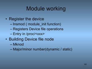 Module working Register the device Insmod ( module_init function) Registers Device file operations Entry in /proc/<xxx> Building Device file node Mknod  Major/minor number(dynamic / static) 