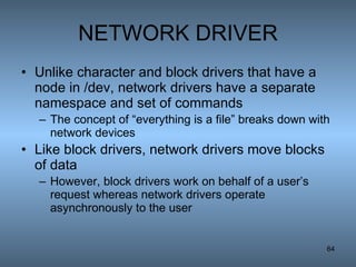 NETWORK DRIVER Unlike character and block drivers that have a node in /dev, network drivers have a separate namespace and set of commands The concept of “everything is a file” breaks down with network devices Like block drivers, network drivers move blocks of data However, block drivers work on behalf of a user’s request whereas network drivers operate asynchronously to the user 