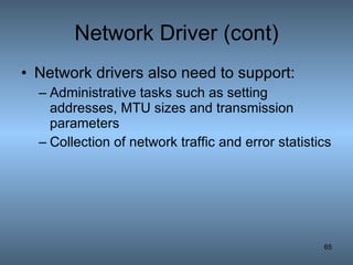 Network Driver (cont) Network drivers also need to support: Administrative tasks such as setting addresses, MTU sizes and transmission parameters Collection of network traffic and error statistics 