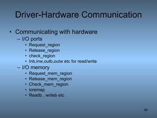 Driver-Hardware Communication Communicating with hardware I/O ports Request_region Release_region check_region Inb,inw,outb,outw etc for read/write I/O memory Request_mem_region Release_mem_region Check_mem_region ioremap Readb , writeb etc 