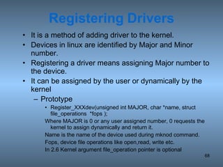 Registering   Drivers It is a method of adding driver to the kernel. Devices in linux are identified by Major and Minor number. Registering a driver means assigning Major number to the device. It can be assigned by the user or dynamically by the kernel Prototype Register_XXXdev(unsigned int MAJOR, char *name, struct file_operations  *fops ); Where MAJOR is 0 or any user assigned number, 0 requests the kernel to assign dynamically and return it. Name is the name of the device used during mknod command. Fops, device file operations like open,read, write etc. In 2.6 Kernel argument file_operation pointer is optional 