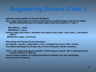 Registering   Drivers (Cont..) Internal representation of Device Numbers: Dev_t type (linux/types.h)  used to hold device numbers(major and minor parts). Use the following macro to obtain major and minor parts of  a  dev_t. MAJOR(dev_t dev); MINOR(dev_t dev);  Having major and minor  numbers and need to turn them  into a  dev_t   use below macro: MKDEV(int major, int minor); Allocating and freeing Device Numbers: int register_chardev_region(dev_t first, unsigned int count, char *name); The above prototype for to get one or more character device numbers.  first  is  the beginning device number of the rang you would  like to allocate (minor number portion is often 0) . count  is total number of contiguous device numbers you are requesting. name  is name of device. 
