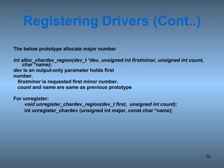 Registering   Drivers (Cont..) The below prototype allocate major number  int alloc_chardev_region(dev_t *dev, unsigned int firstminor, unsigned int count, char *name); dev  is an output-only parameter holds first number.  firstminor  is requested first minor number. count  and  name  are same as previous prototype For unregister: void unregister_chardev_region(dev_t first,  unsigned int count); int unregister_chardev (unsigned int major, const char *name); 