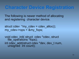 Character Device Registration The following is newer method of allocating and registering  character device. struct cdev  *my_cdev = cdev_alloc(); my_cdev->ops = &my_fops; void cdev_init( struct  cdev *cdev, struct file_operations *fops);  int cdev_add(struct cdev *dev, dev_t num, unsigned  int count);  