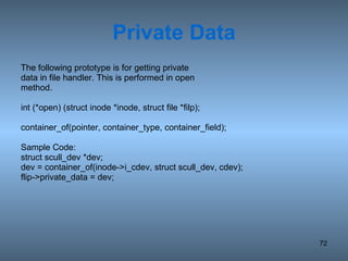 Private Data The following prototype is for getting private data in file handler. This is performed in open method. int (*open) (struct inode *inode, struct file *filp); container_of(pointer, container_type, container_field); Sample Code: struct scull_dev *dev; dev = container_of(inode->i_cdev, struct scull_dev, cdev); flip->private_data = dev; 
