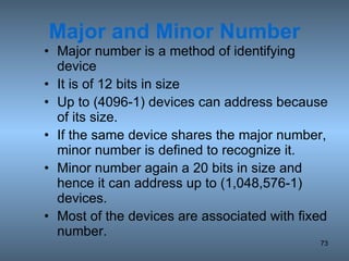 Major and Minor Number Major number is a method of identifying device It is of 12 bits in size Up to (4096-1) devices can address because of its size. If the same device shares the major number, minor number is defined to recognize it. Minor number again a 20 bits in size and hence it can address up to (1,048,576-1) devices. Most of the devices are associated with fixed number. 