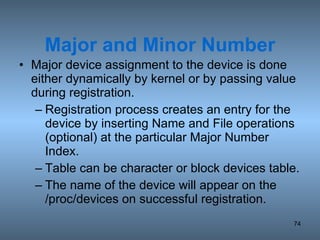 Major and Minor Number Major device assignment to the device is done either dynamically by kernel or by passing value during registration. Registration process creates an entry for the device by inserting Name and File operations (optional) at the particular Major Number Index. Table can be character or block devices table. The name of the device will appear on the /proc/devices on successful registration. 