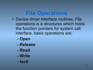File Operations Device driver interface routines, File operations is a structures which holds the function pointers for system call interface, basic operations are: Open Release Read Write Ioctl 