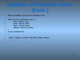 Skeleton of Character Driver (Cont..) Below is skeleton  structure for character driver. static struct file_operations fops = { .read = device_read, .write = device_write, .open = device_open, .release = device_release }; int init_module(void) { …………… ..  Major = register_chrdev(0, DEVICE_NAME, &fops); …………… .. } 