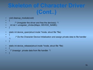 Skeleton of Character Driver (Cont..) void cleanup_module(void) { /* Unregister the driver and free the device(s)  */ int ret = unregister_chrdev(Major, DEVICE_NAME); } static int device_open(struct inode *inode, struct file *file) {   /* Do the Character Device Initialization and assign private data to file handler */ } static int device_release(struct inode *inode, struct file *file) { /* Unassign  private data from file handler  */ } 