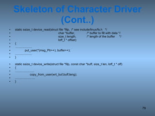 Skeleton of Character Driver (Cont..) static ssize_t device_read(struct file *filp, /* see include/linux/fs.h  */   char *buffer, /* buffer to fill with data */   size_t length, /* length of the buffer  */   loff_t * offset) { …………… .. put_user(*(msg_Ptr++), buffer++); …………… .. } static ssize_t device_write(struct file *filp, const char *buff, size_t len, loff_t * off) {  ……………… .   copy_from_user(wrt_buf,buff,leng); ……………… .. } 