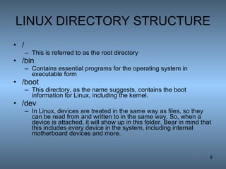 LINUX DIRECTORY STRUCTURE / This is referred to as the root directory  /bin Contains essential programs for the operating system in executable form  /boot This directory, as the name suggests, contains the boot information for Linux, including the kernel. /dev In Linux, devices are treated in the same way as files, so they can be read from and written to in the same way. So, when a device is attached, it will show up in this folder. Bear in mind that this includes every device in the system, including internal motherboard devices and more. 