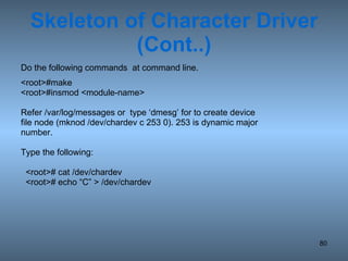 Skeleton of Character Driver (Cont..) Do the following commands  at command line. <root>#make <root>#insmod <module-name> Refer /var/log/messages or  type ‘dmesg’ for to create device file node (mknod /dev/chardev c 253 0). 253 is dynamic major number. Type the following: <root># cat /dev/chardev <root># echo “C” > /dev/chardev 