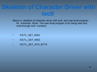 Skeleton of Character Driver with ioctl  Below is  skeleton of character driver with ioctl  and user level program for  character  driver. The user level program is for doing read and write through ioctl  numbers: IOCTL_SET_MSG IOCTL_GET_MSG IOCTL_GET_NTH_BYTE 