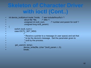 Skeleton of Character Driver with ioctl (Cont..) int device_ioctl(struct inode *inode, /* see include/linux/fs.h */   struct file *file, /* ditto */   unsigned int ioctl_num, /* number and param for ioctl */   unsigned long ioctl_param) { switch (ioctl_num) { case IOCTL_SET_MSG: /*    * Receive a pointer to a message (in user space) and set that   * to be the device's message.  Get the parameter given to    * ioctl by the process.    */ get_user(ch, temp); device_write(file, (char *)ioctl_param, i, 0); break; 
