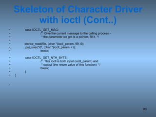 Skeleton of Character Driver with ioctl (Cont..) case IOCTL_GET_MSG: /*  Give the current message to the calling process -    * the parameter we got is a pointer, fill it. */ device_read(file, (char *)ioctl_param, 99, 0); put_user('\0', (char *)ioctl_param + i); break; case IOCTL_GET_NTH_BYTE: /*  This ioctl is both input (ioctl_param) and    * output (the return value of this function)  */ break; } } 