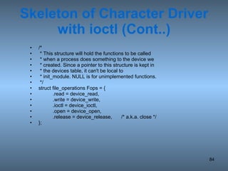Skeleton of Character Driver with ioctl (Cont..) /*  * This structure will hold the functions to be called * when a process does something to the device we * created. Since a pointer to this structure is kept in * the devices table, it can't be local to * init_module. NULL is for unimplemented functions.  */ struct file_operations Fops = { .read = device_read, .write = device_write, .ioctl = device_ioctl, .open = device_open, .release = device_release, /* a.k.a. close */ }; 