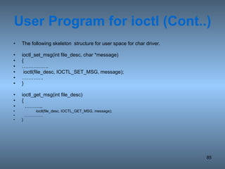 User Program for ioctl (Cont..) The following skeleton  structure for user space for char driver.  ioctl_set_msg(int file_desc, char *message) { …………… . ioctl(file_desc, IOCTL_SET_MSG, message); ………… . } ioctl_get_msg(int file_desc) { ……… .. ioctl(file_desc, IOCTL_GET_MSG, message); …………… } 