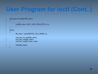 User Program for ioctl (Cont..) ioctl_get_nth_byte(int file_desc) {  ……………… .. ioctl(file_desc, IOCTL_GET_NTH_BYTE, i++); ……… ..………. } main() { file_desc = open(DEVICE_FILE_NAME, 0); ioctl_get_nth_byte(file_desc); ioctl_get_msg(file_desc); ioctl_set_msg(file_desc, msg); close(file_desc); } 