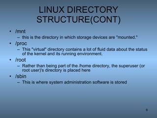 LINUX DIRECTORY STRUCTURE(CONT) /mnt this is the directory in which storage devices are &quot;mounted.&quot; /proc This &quot;virtual&quot; directory contains a lot of fluid data about the status of the kernel and its running environment.  /root Rather than being part of the /home directory, the superuser (or root user)'s directory is placed here  /sbin This is where system administration software is stored  