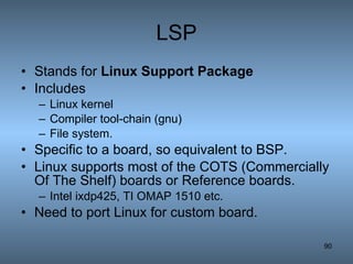 LSP Stands for  Linux Support Package Includes  Linux kernel Compiler tool-chain (gnu) File system. Specific to a board, so equivalent to BSP. Linux supports most of the COTS (Commercially Of The Shelf) boards or Reference boards. Intel ixdp425, TI OMAP 1510 etc. Need to port Linux for custom board. 