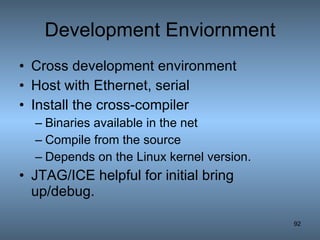 Development Enviornment Cross development environment Host with Ethernet, serial Install the cross-compiler Binaries available in the net Compile from the source Depends on the Linux kernel version. JTAG/ICE helpful for initial bring up/debug. 