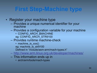 First Step-Machine type Register your machine type Provides a unique numerical identifier for your machine Provides a configuration variable for your machine CONFIG_ARCH_$MACHINE eg: CONFIG_ARCH_STR9100 Provides runtime machine-check machine_is_xxx() eg: machine_is_str9100 Defined in “include/asm-arm/mach-types.h” http://www.arm.linux.org.uk/developer/machines/ This information ends up in arch/arm/tools/mach-types 