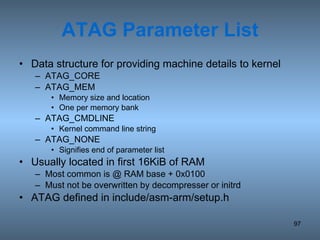 ATAG Parameter List Data structure for providing machine details to kernel ATAG_CORE ATAG_MEM Memory size and location One per memory bank ATAG_CMDLINE Kernel command line string ATAG_NONE Signifies end of parameter list Usually located in first 16KiB of RAM Most common is @ RAM base + 0x0100 Must not be overwritten by decompresser or initrd ATAG defined in include/asm-arm/setup.h 
