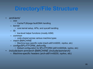 Directory/File Structure arch/arm/ mm Cache/TLB/page fault/DMA handling kernel core kernel setup, APIs, and syscall handling lib low-level helper functions (mostly ASM) common code shared across various machine types mach-$MACHINE Machine-type specific code (mach-at91rm9200, -ixp4xx, etc) configs/$PLATFORM_defconfig Default configuration for $PLATFORM (at91rm9200dk, ixp4xx, etc) include/asm-arm/arch-$MACHINE (include/asm/arch) Machine-specific headers (arch-at91rm9200, ixp4xx, etc) 
