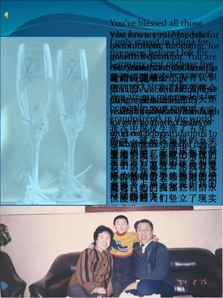   To Grandma and Grandpa: 姥姥，姥爷 , Congratulations on reaching 50 years. Although I won’t be there, I want to send my congratulations to celebrate this special day.    金婚快乐！在这个特殊的日子里，愿这封来自万里外的短信带去外孙对您们发自内心的祝福！ You two are role models for commitment, for caring, for unselfish devotion. You are role models for the benefits of a happy marriage through unconditional love for one person for fifty years. You are role models for everyone who believes in  eternal love. 您二老是信守承诺，关心他人，无私奉献的典范。您们也是以五十年纯洁爱情为基础的美满婚姻的受益者。您们为那些相信永恒爱情的人们竖立了现实的典范。 I only stayed in China for five years before I left for Germany, but of those five years, you’ve taken care of me every step of the way. You are my role models for being the most caring grandparents in the world. 我在中国仅生活了五年。然而，就在这短短的五年中，我每一步的成长都凝聚着您们辛勤的汗水和呵护。对我来说，您们是这个世界上最关心爱护我的姥姥和姥爷。 You’ve blessed all those who know you. May your love continue to be a golden  beacon for everyone around you. 您们将爱献给了所有认识您们的人。你们的爱将会成为一盏永远闪亮的火炬，为我们的成长指引方向。   With love, 爱您们的，   Xiaohan 骁骁。 （陈旸翻译） 