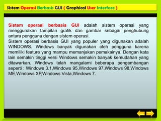 Sistem Operasi Berbasis GUI ( Graphical User Interface )


Sistem operasi berbasis GUI adalah sistem operasi yang
menggunakan tampilan grafik dan gambar sebagai penghubung
antara pengguna dengan sistem operasi.
Sistem operasi berbasis GUI yang populer yang digunakan adalah
WINDOWS. Windows banyak digunakan oleh pengguna karena
memiliki feature yang mampu memanjakan pemakainya. Dengan kata
lain semakin tinggi versi Windows semakin banyak kemudahan yang
ditawarkan. Windows telah mangalami beberapa pengembangan
seperti : Windows 3.1,Windows 95,Windows 97,Windows 98,Windows
ME,Windows XP,Windows Vista,Windows 7.
 
