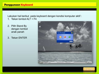 Penggunaan Keyboard



  Lakukan hal berikut pada keyboard dengan kondisi komputer aktif :
  1. Tekan tombol ALT + F4

  2. Pilih Stand By
     dengan tombol
     anak panah

  3. Tekan ENTER
 