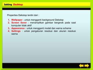 Setting Desktop



  Properties Dekstop terdiri dari :

   1. Wallpaper : untuk mengganti background Dekstop
   2. Screen Saver : menampilkan gambar bergerak pada saat
      komputer tidak aktif
   3. Appearance : untuk mengganti model dan warna scheme
   4. Settings : untuk pengaturan resolusi dan ukuran resolusi
      warna
 