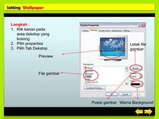 Setting Wallpaper


 Langkah :
 1. Klik kanan pada
    area dekstop yang
    kosong
 2. Pilih properties                            Letak file
 3. Pilih Tab Dekstop                           gambar
               Preview



               File gambar




                             Posisi gambar Warna Background

                                Posisi gambar
 