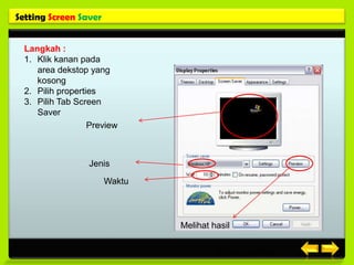 Setting Screen Saver


  Langkah :
  1. Klik kanan pada
     area dekstop yang
     kosong
  2. Pilih properties
  3. Pilih Tab Screen
     Saver
                   Preview



                  Jenis

                       Waktu




                               Melihat hasil


                                         Posisi gambar
 