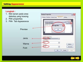 Setting Appearance


 Langkah :
 1. Klik kanan pada area
    dekstop yang kosong
 2. Pilih properties
 3. Pilih Tab Appearance


               Preview



                  Jenis

                  Warna

                  Font




                           Posisi gambar
 