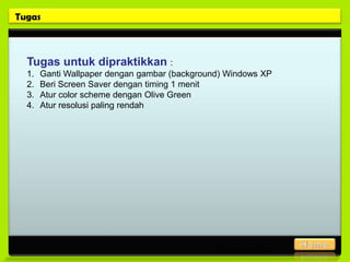 Tugas



  Tugas untuk dipraktikkan :
  1.   Ganti Wallpaper dengan gambar (background) Windows XP
  2.   Beri Screen Saver dengan timing 1 menit
  3.   Atur color scheme dengan Olive Green
  4.   Atur resolusi paling rendah




                                               Posisi gambar
 