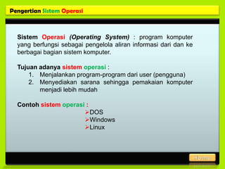 Pengertian Sistem Operasi



  Sistem Operasi (Operating System) : program komputer
  yang berfungsi sebagai pengelola aliran informasi dari dan ke
  berbagai bagian sistem komputer.

  Tujuan adanya sistem operasi :
      1. Menjalankan program-program dari user (pengguna)
      2. Menyediakan sarana sehingga pemakaian komputer
         menjadi lebih mudah

  Contoh sistem operasi :
                       DOS
                       Windows
                       Linux
 