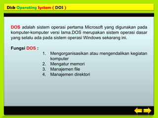 Disk Operating System ( DOS )



 DOS adalah sistem operasi pertama Microsoft yang digunakan pada
 komputer-komputer versi lama.DOS merupakan sistem operasi dasar
 yang selalu ada pada sistem operasi Windows sekarang ini.

 Fungsi DOS :
                 1. Mengorganisasikan atau mengendalikan kegiatan
                    komputer
                 2. Mengatur memori
                 3. Manajemen file
                 4. Manajemen direktori
 