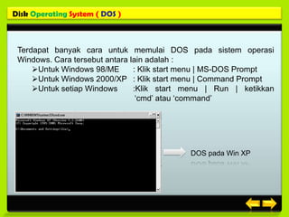 Disk Operating System ( DOS )



 Terdapat banyak cara untuk memulai DOS pada sistem operasi
 Windows. Cara tersebut antara lain adalah :
     Untuk Windows 98/ME       : Klik start menu | MS-DOS Prompt
     Untuk Windows 2000/XP : Klik start menu | Command Prompt
     Untuk setiap Windows      :Klik start menu | Run | ketikkan
                                 ‘cmd’ atau ‘command’




                                            DOS pada Win XP
 